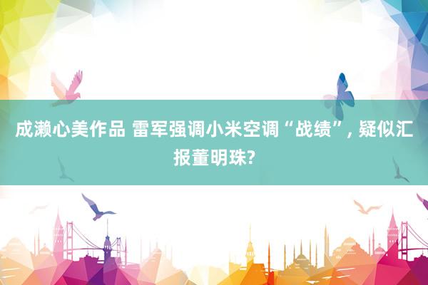 成濑心美作品 雷军强调小米空调“战绩”， 疑似汇报董明珠?