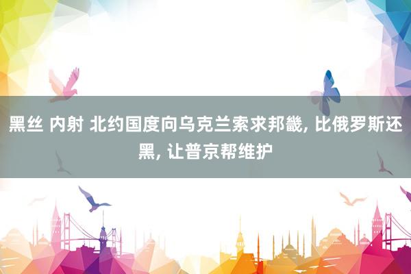 黑丝 内射 北约国度向乌克兰索求邦畿， 比俄罗斯还黑， 让普京帮维护