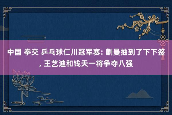中国 拳交 乒乓球仁川冠军赛: 蒯曼抽到了下下签， 王艺迪和钱天一将争夺八强