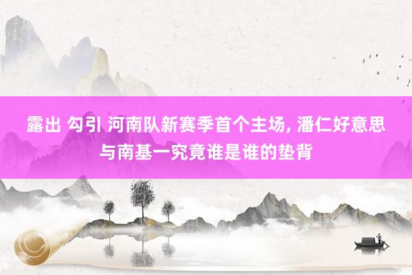 露出 勾引 河南队新赛季首个主场， 潘仁好意思与南基一究竟谁是谁的垫背