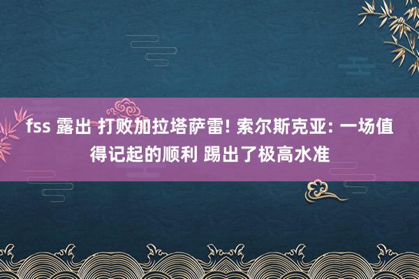 fss 露出 打败加拉塔萨雷! 索尔斯克亚: 一场值得记起的顺利 踢出了极高水准