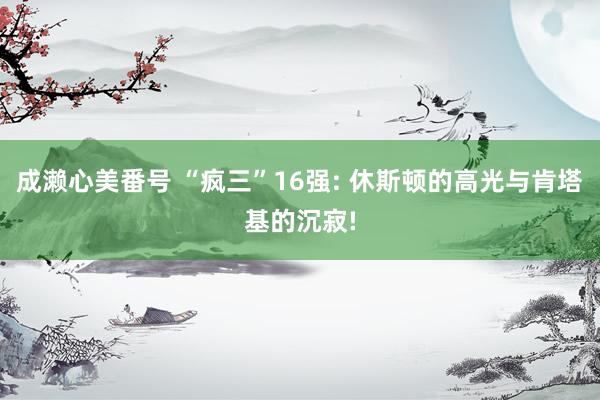成濑心美番号 “疯三”16强: 休斯顿的高光与肯塔基的沉寂!