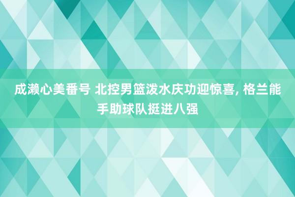 成濑心美番号 北控男篮泼水庆功迎惊喜， 格兰能手助球队挺进八强