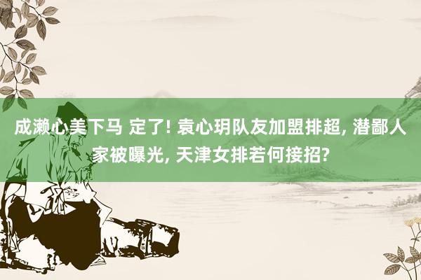 成濑心美下马 定了! 袁心玥队友加盟排超， 潜鄙人家被曝光， 天津女排若何接招?