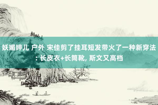 妖媚婷儿 户外 宋佳剪了挂耳短发带火了一种新穿法: 长皮衣+长筒靴， 斯文又高档
