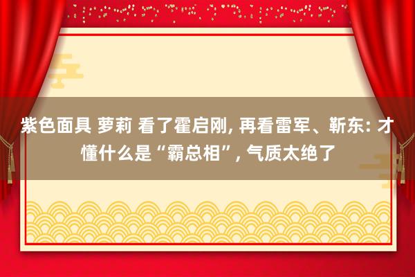 紫色面具 萝莉 看了霍启刚， 再看雷军、靳东: 才懂什么是“霸总相”， 气质太绝了