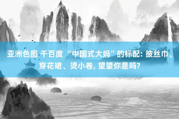 亚洲色图 千百度 “中国式大妈”的标配: 披丝巾、穿花裙、烫小卷， 望望你是吗?