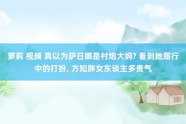 萝莉 视频 真以为萨日娜是村炮大妈? 看到她履行中的打扮， 方知胖女东谈主多贵气