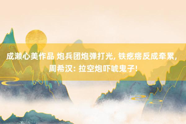 成濑心美作品 炮兵团炮弹打光， 铁疙瘩反成牵累， 周希汉: 拉空炮吓唬鬼子!