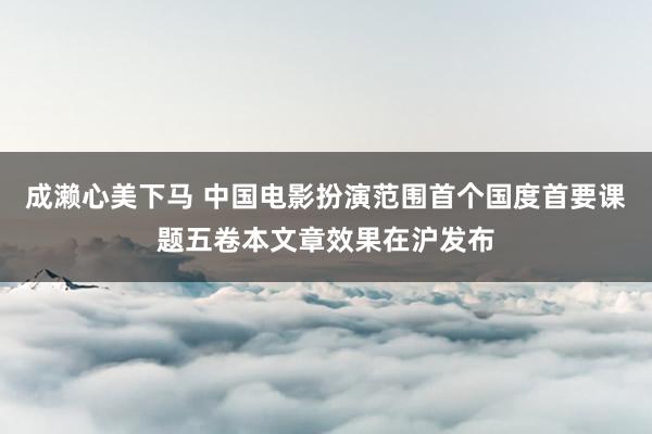 成濑心美下马 中国电影扮演范围首个国度首要课题五卷本文章效果在沪发布