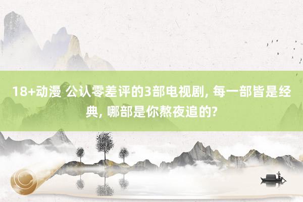 18+动漫 公认零差评的3部电视剧， 每一部皆是经典， 哪部是你熬夜追的?