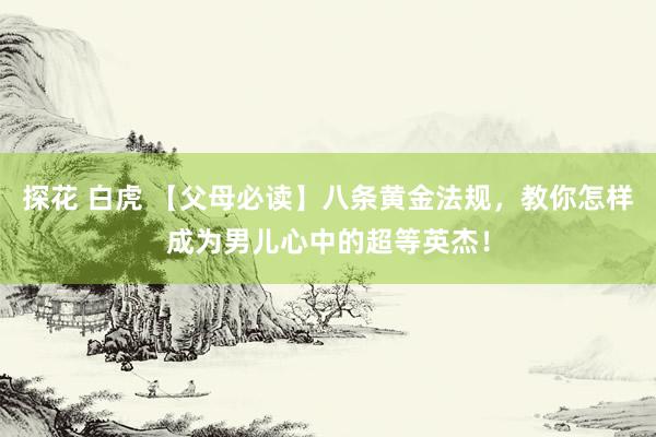 探花 白虎 【父母必读】八条黄金法规，教你怎样成为男儿心中的超等英杰！