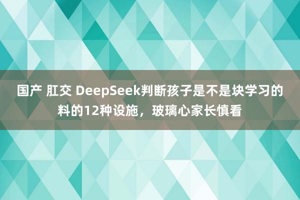 国产 肛交 DeepSeek判断孩子是不是块学习的料的12种设施，玻璃心家长慎看