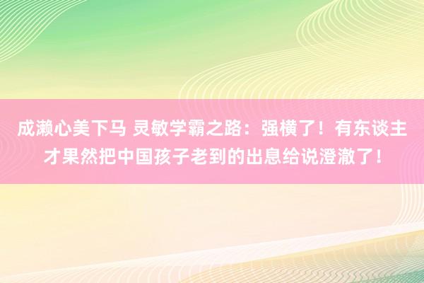 成濑心美下马 灵敏学霸之路：强横了！有东谈主才果然把中国孩子老到的出息给说澄澈了！