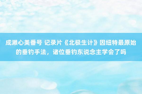 成濑心美番号 记录片《北极生计》因纽特最原始的垂钓手法，诸位垂钓东说念主学会了吗